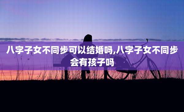 八字子女不同步可以结婚吗,八字子女不同步会有孩子吗