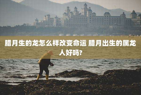腊月生的龙怎么样改变命运 腊月出生的属龙人好吗?
