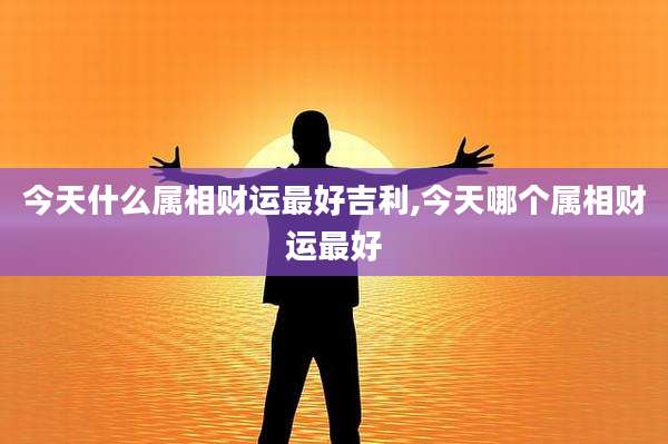 今天什么属相财运最好吉利,今天哪个属相财运最好