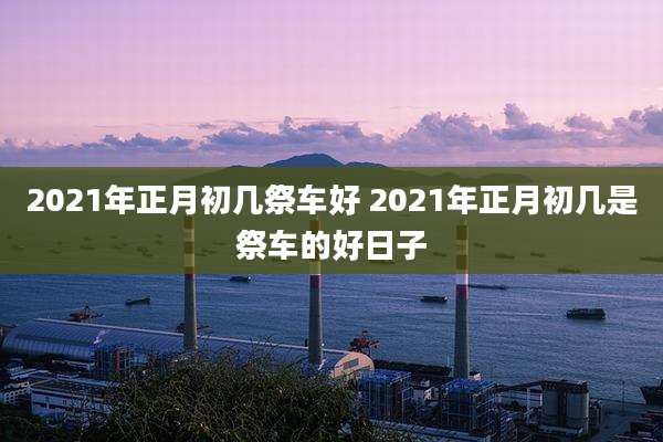 2021年正月初几祭车好 2021年正月初几是祭车的好日子