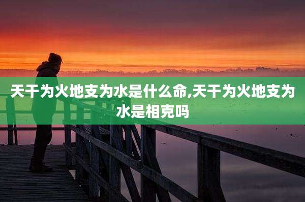 天干为火地支为水是什么命,天干为火地支为水是相克吗