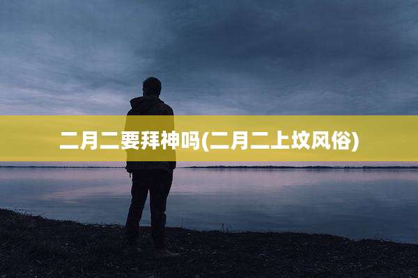 二月二要拜神吗(二月二上坟风俗)