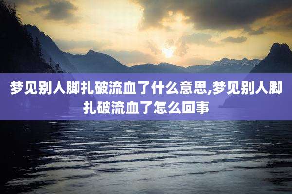 梦见别人脚扎破流血了什么意思,梦见别人脚扎破流血了怎么回事