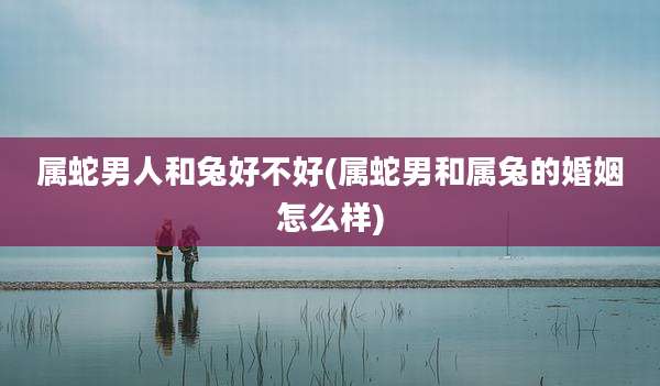 属蛇男人和兔好不好(属蛇男和属兔的婚姻怎么样)