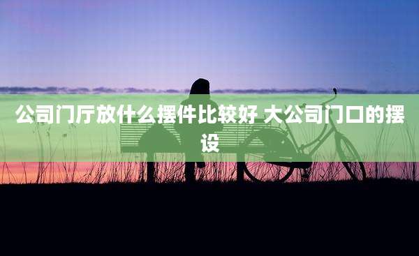 公司门厅放什么摆件比较好 大公司门口的摆设