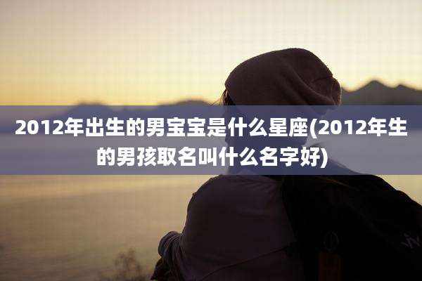 2012年出生的男宝宝是什么星座(2012年生的男孩取名叫什么名字好)