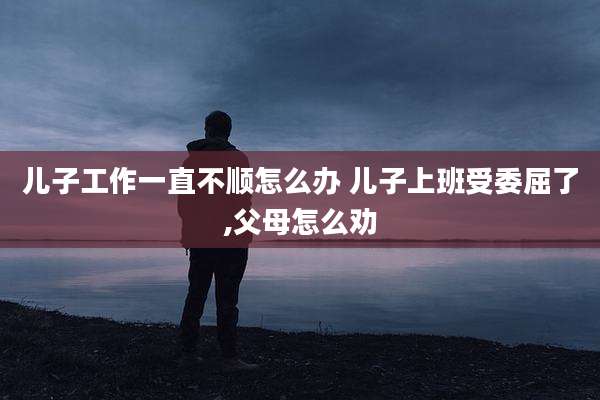 儿子工作一直不顺怎么办 儿子上班受委屈了,父母怎么劝