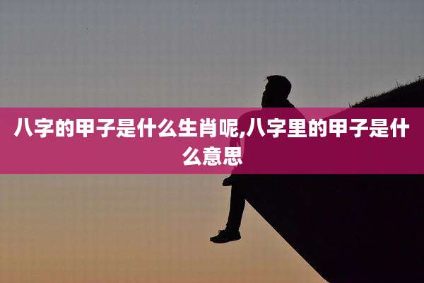 八字的甲子是什么生肖呢,八字里的甲子是什么意思