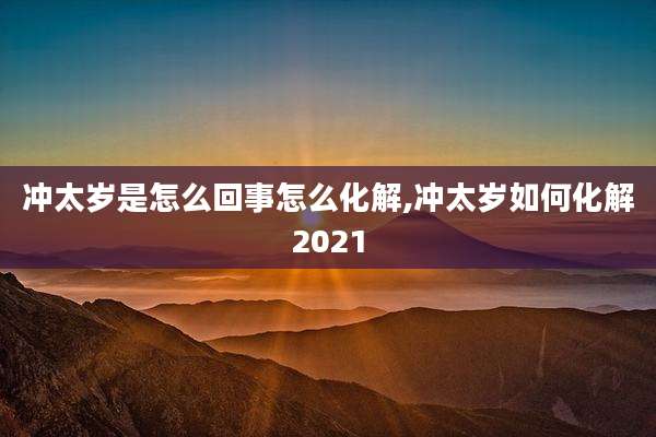 冲太岁是怎么回事怎么化解,冲太岁如何化解2021