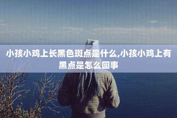 小孩小鸡上长黑色斑点是什么,小孩小鸡上有黑点是怎么回事