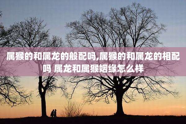 属猴的和属龙的般配吗,属猴的和属龙的相配吗 属龙和属猴姻缘怎么样