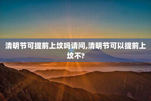 清明节可提前上坟吗请问,清明节可以提前上坟不?