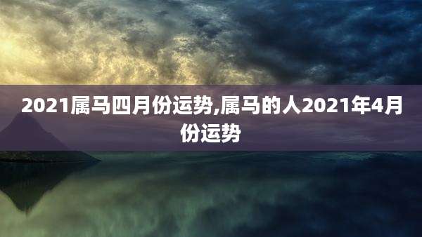 2021属马四月份运势,属马的人2021年4月份运势