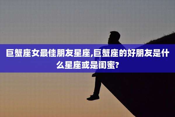 巨蟹座女最佳朋友星座,巨蟹座的好朋友是什么星座或是闺蜜?