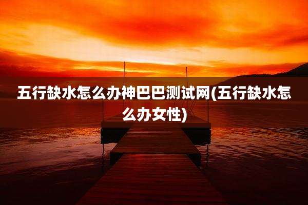 五行缺水怎么办神巴巴测试网(五行缺水怎么办女性)