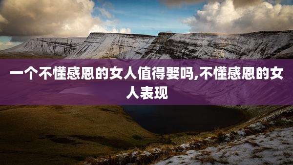 一个不懂感恩的女人值得娶吗,不懂感恩的女人表现