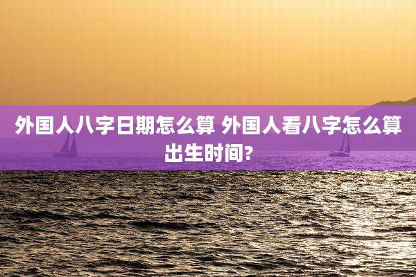 外国人八字日期怎么算 外国人看八字怎么算出生时间?
