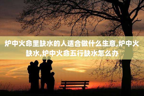 炉中火命里缺水的人适合做什么生意,炉中火缺水,炉中火命五行缺水怎么办