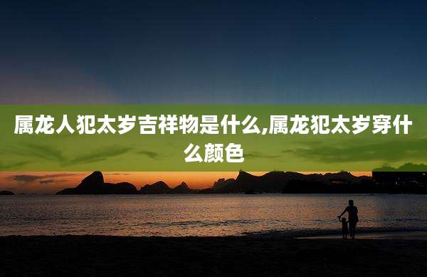 属龙人犯太岁吉祥物是什么,属龙犯太岁穿什么颜色