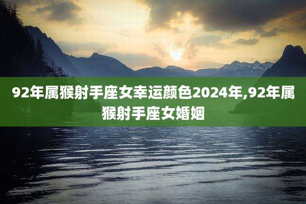 92年属猴射手座女幸运颜色2024年,92年属猴射手座女婚姻