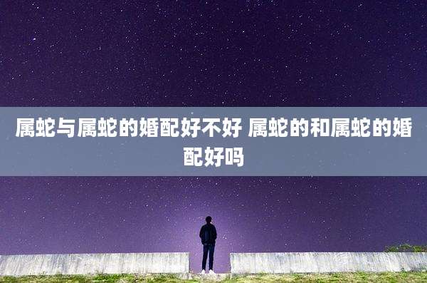 属蛇与属蛇的婚配好不好 属蛇的和属蛇的婚配好吗