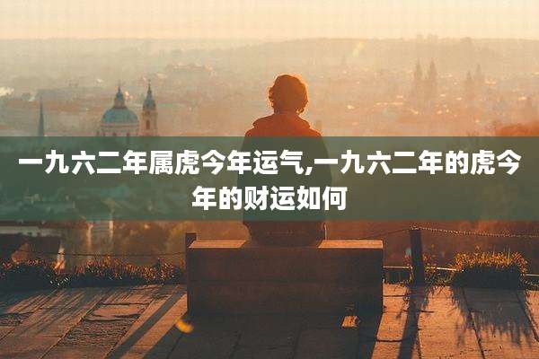 一九六二年属虎今年运气,一九六二年的虎今年的财运如何