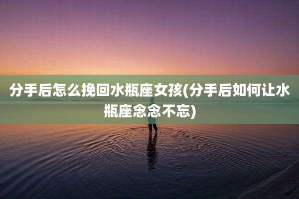 分手后怎么挽回水瓶座女孩(分手后如何让水瓶座念念不忘)