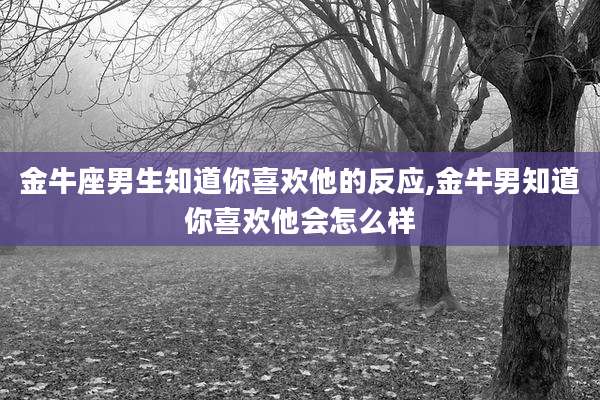 金牛座男生知道你喜欢他的反应,金牛男知道你喜欢他会怎么样