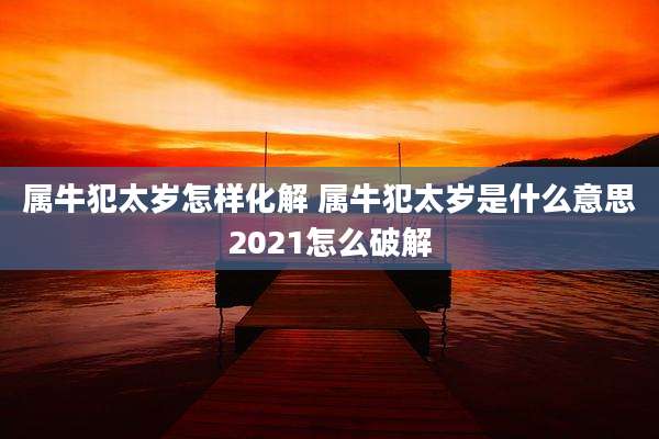 属牛犯太岁怎样化解 属牛犯太岁是什么意思2021怎么破解