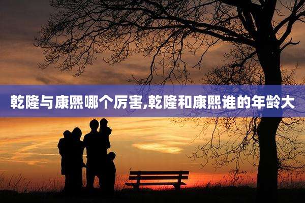乾隆与康熙哪个厉害,乾隆和康熙谁的年龄大