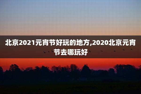 北京2021元宵节好玩的地方,2020北京元宵节去哪玩好