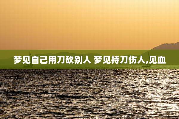 梦见自己用刀砍别人 梦见持刀伤人,见血