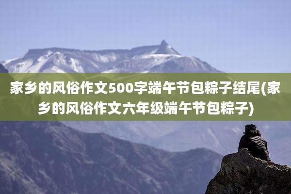 家乡的风俗作文500字端午节包粽子结尾(家乡的风俗作文六年级端午节包粽子)