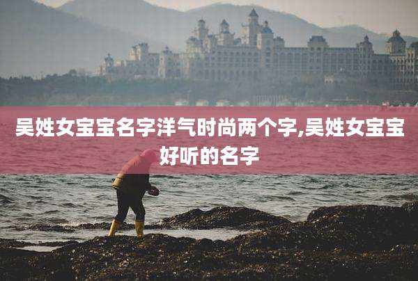 吴姓女宝宝名字洋气时尚两个字,吴姓女宝宝好听的名字