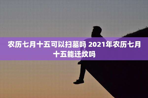 农历七月十五可以扫墓吗 2021年农历七月十五能迁坟吗