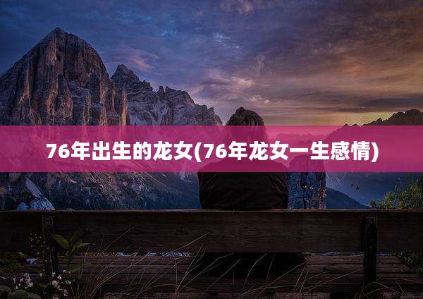 76年出生的龙女(76年龙女一生感情)