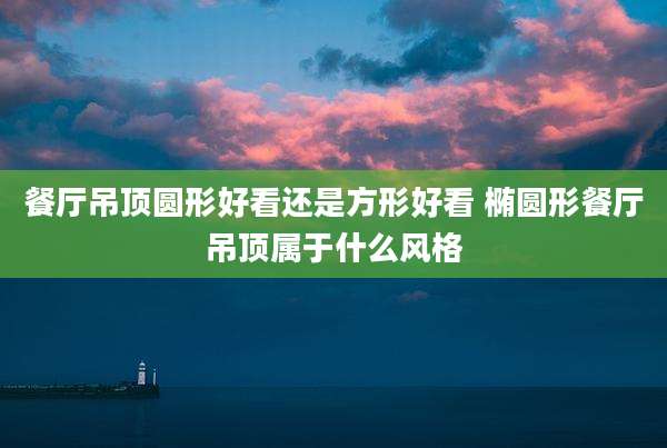 餐厅吊顶圆形好看还是方形好看 椭圆形餐厅吊顶属于什么风格
