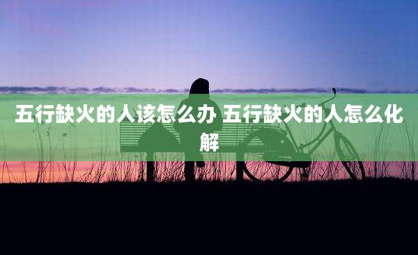 五行缺火的人该怎么办 五行缺火的人怎么化解