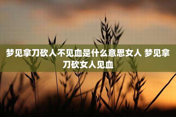 梦见拿刀砍人不见血是什么意思女人 梦见拿刀砍女人见血