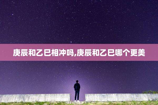 庚辰和乙巳相冲吗,庚辰和乙巳哪个更美