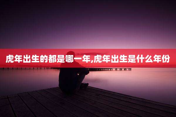 虎年出生的都是哪一年,虎年出生是什么年份