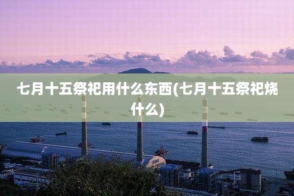 七月十五祭祀用什么东西(七月十五祭祀烧什么)
