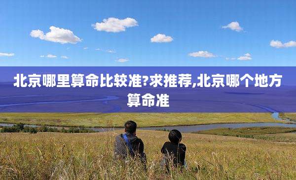 北京哪里算命比较准?求推荐,北京哪个地方算命准