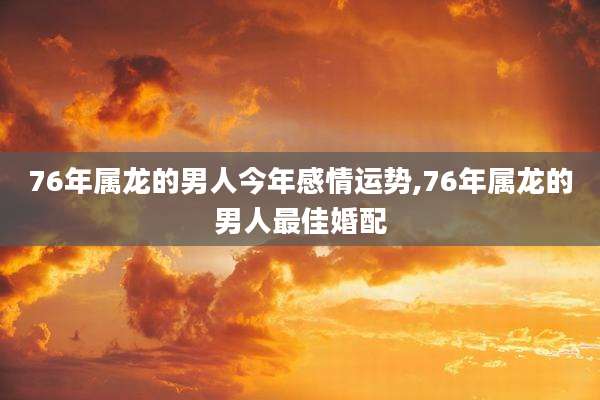 76年属龙的男人今年感情运势,76年属龙的男人最佳婚配
