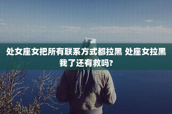 处女座女把所有联系方式都拉黑 处座女拉黑我了还有救吗?