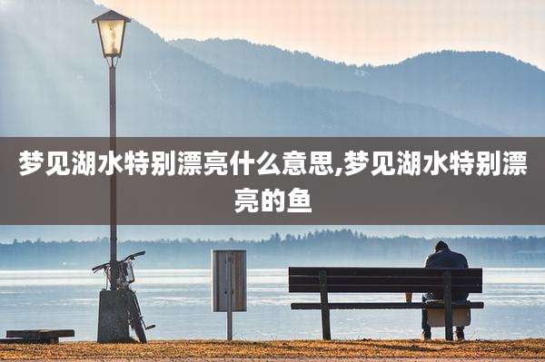 梦见湖水特别漂亮什么意思,梦见湖水特别漂亮的鱼