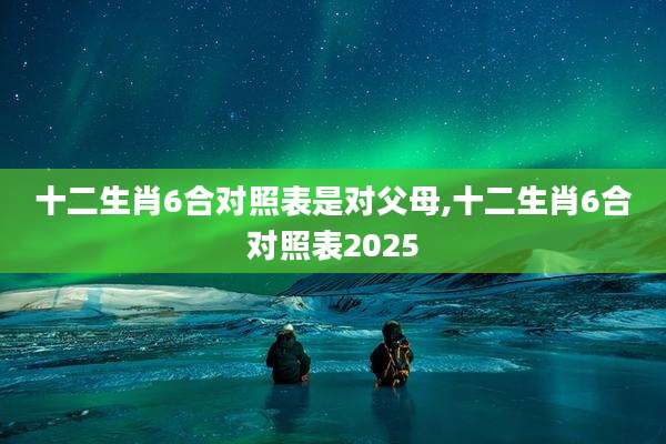 十二生肖6合对照表是对父母,十二生肖6合对照表2025