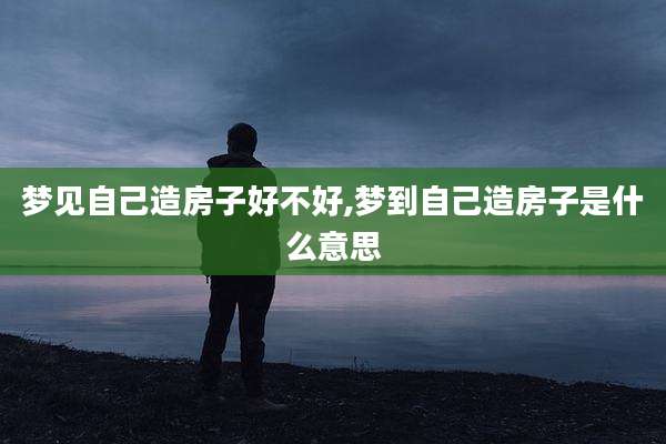 梦见自己造房子好不好,梦到自己造房子是什么意思