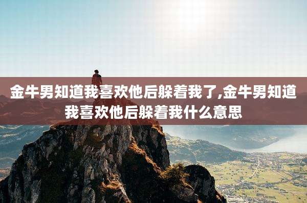 金牛男知道我喜欢他后躲着我了,金牛男知道我喜欢他后躲着我什么意思