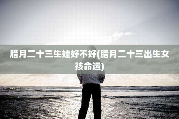 腊月二十三生娃好不好(腊月二十三出生女孩命运)